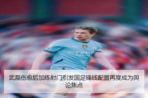 武磊伤愈后加练射门引发国足锋线配置再度成为舆论焦点